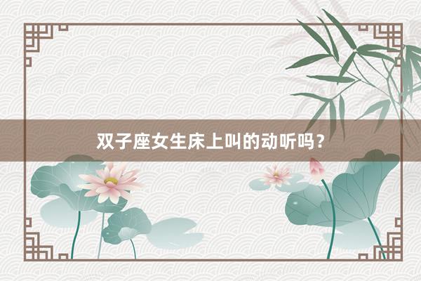 双子座女生床上叫的动听吗？